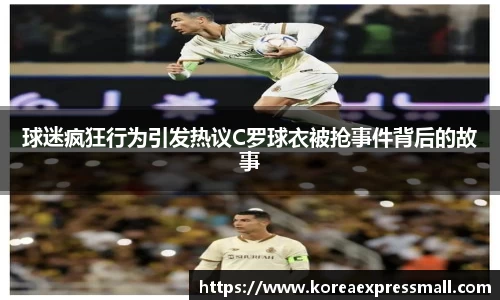 球迷疯狂行为引发热议C罗球衣被抢事件背后的故事