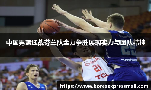 中国男篮迎战芬兰队全力争胜展现实力与团队精神