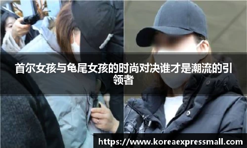 首尔女孩与龟尾女孩的时尚对决谁才是潮流的引领者