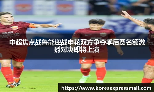 中超焦点战鲁能迎战申花双方争夺季后赛名额激烈对决即将上演