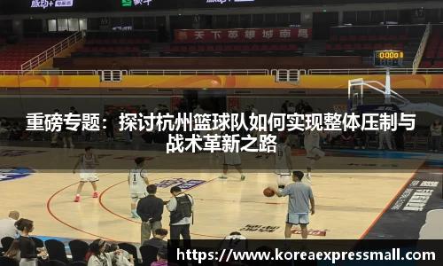 重磅专题：探讨杭州篮球队如何实现整体压制与战术革新之路