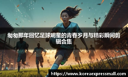 匆匆那年回忆足球明星的青春岁月与精彩瞬间剪辑合集