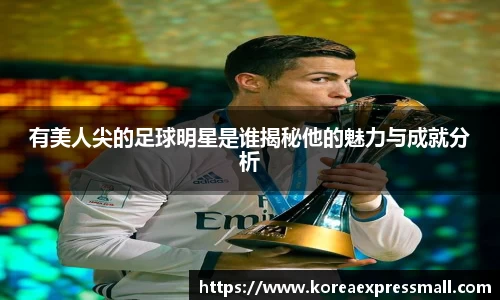有美人尖的足球明星是谁揭秘他的魅力与成就分析